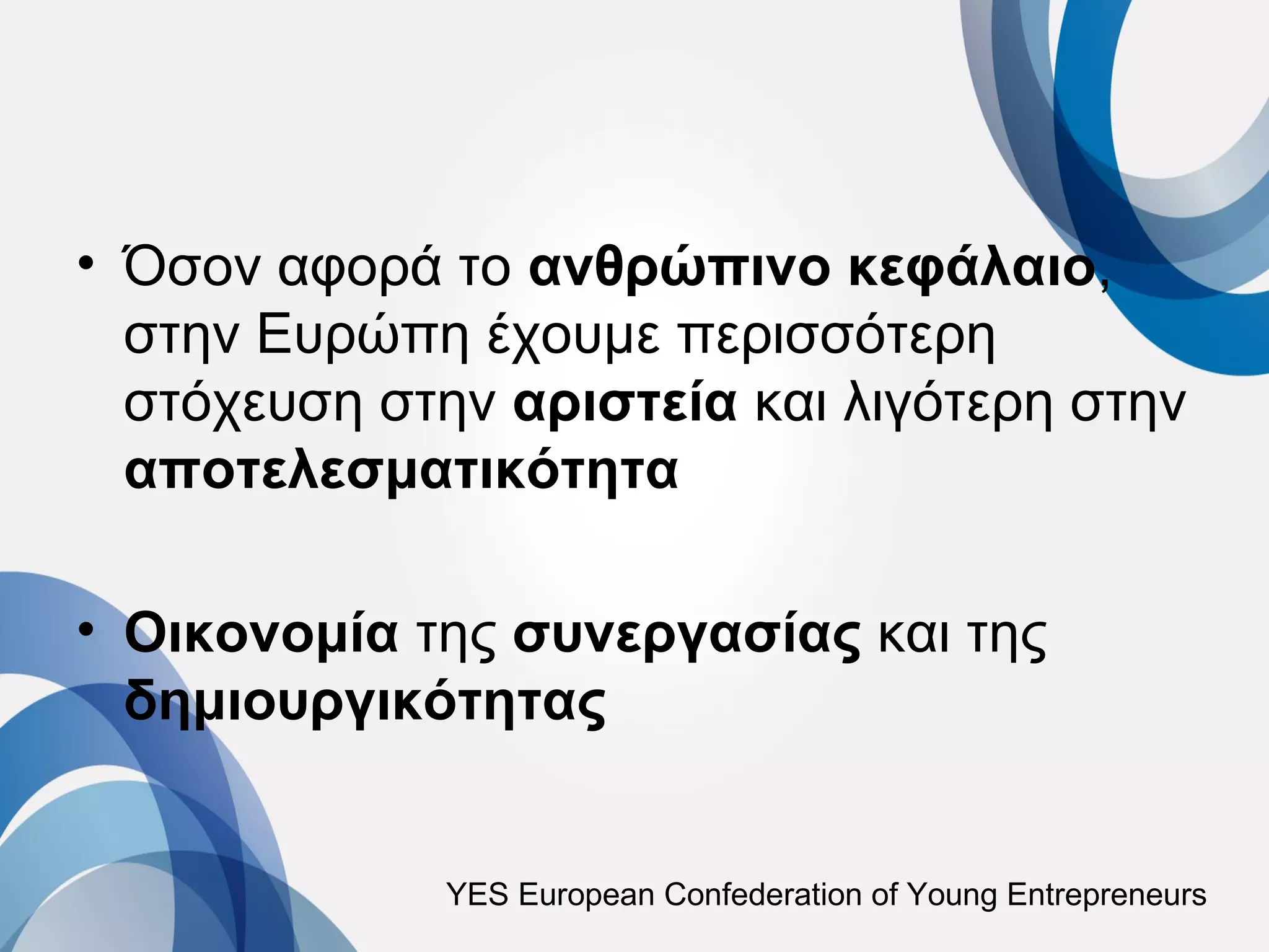 • Όσον αφορά το ανθρώπινο κεφάλαιο,
  στην Ευρώπη έχουμε περισσότερη
  στόχευση στην αριστεία και λιγότερη στην
  αποτελεσματικότητα

• Οικονομία της συνεργασίας και της
  δημιουργικότητας


             YES European Confederation of Young Entrepreneurs
 