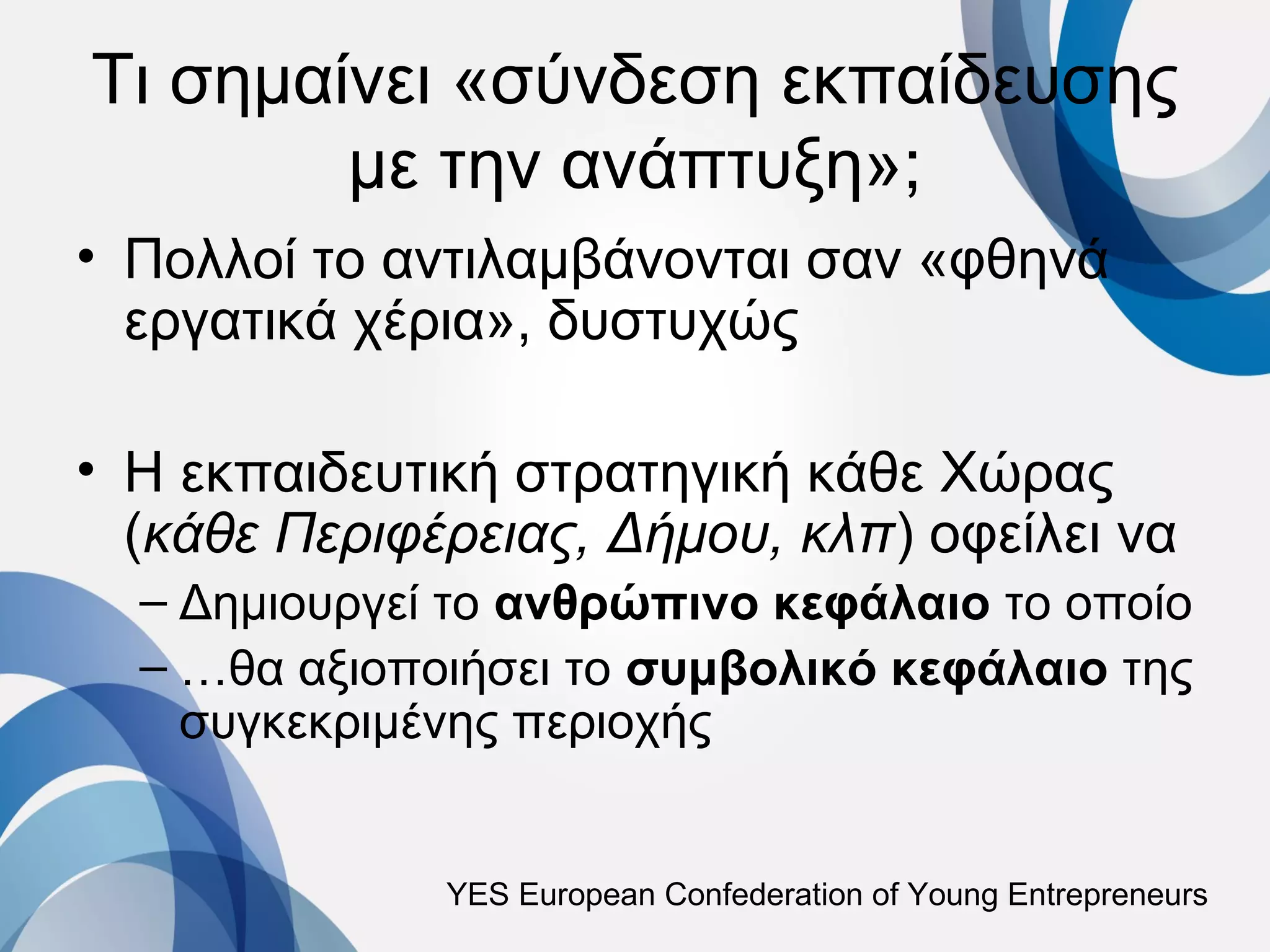Τι σημαίνει «σύνδεση εκπαίδευσης
        με την ανάπτυξη»;
• Πολλοί το αντιλαμβάνονται σαν «φθηνά
  εργατικά χέρια», δυστυχώς

• Η εκπαιδευτική στρατηγική κάθε Χώρας
  (κάθε Περιφέρειας, Δήμου, κλπ) οφείλει να
  – Δημιουργεί το ανθρώπινο κεφάλαιο το οποίο
  – …θα αξιοποιήσει το συμβολικό κεφάλαιο της
    συγκεκριμένης περιοχής


              YES European Confederation of Young Entrepreneurs
 