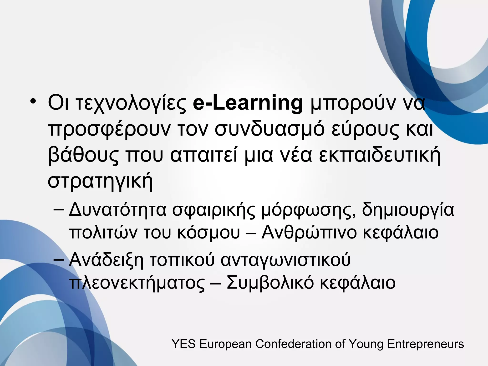 • Οι τεχνολογίες e-Learning μπορούν να
  προσφέρουν τον συνδυασμό εύρους και
  βάθους που απαιτεί μια νέα εκπαιδευτική
  στρατηγική
  – Δυνατότητα σφαιρικής μόρφωσης, δημιουργία
    πολιτών του κόσμου – Ανθρώπινο κεφάλαιο
  – Ανάδειξη τοπικού ανταγωνιστικού
    πλεονεκτήματος – Συμβολικό κεφάλαιο


              YES European Confederation of Young Entrepreneurs
 