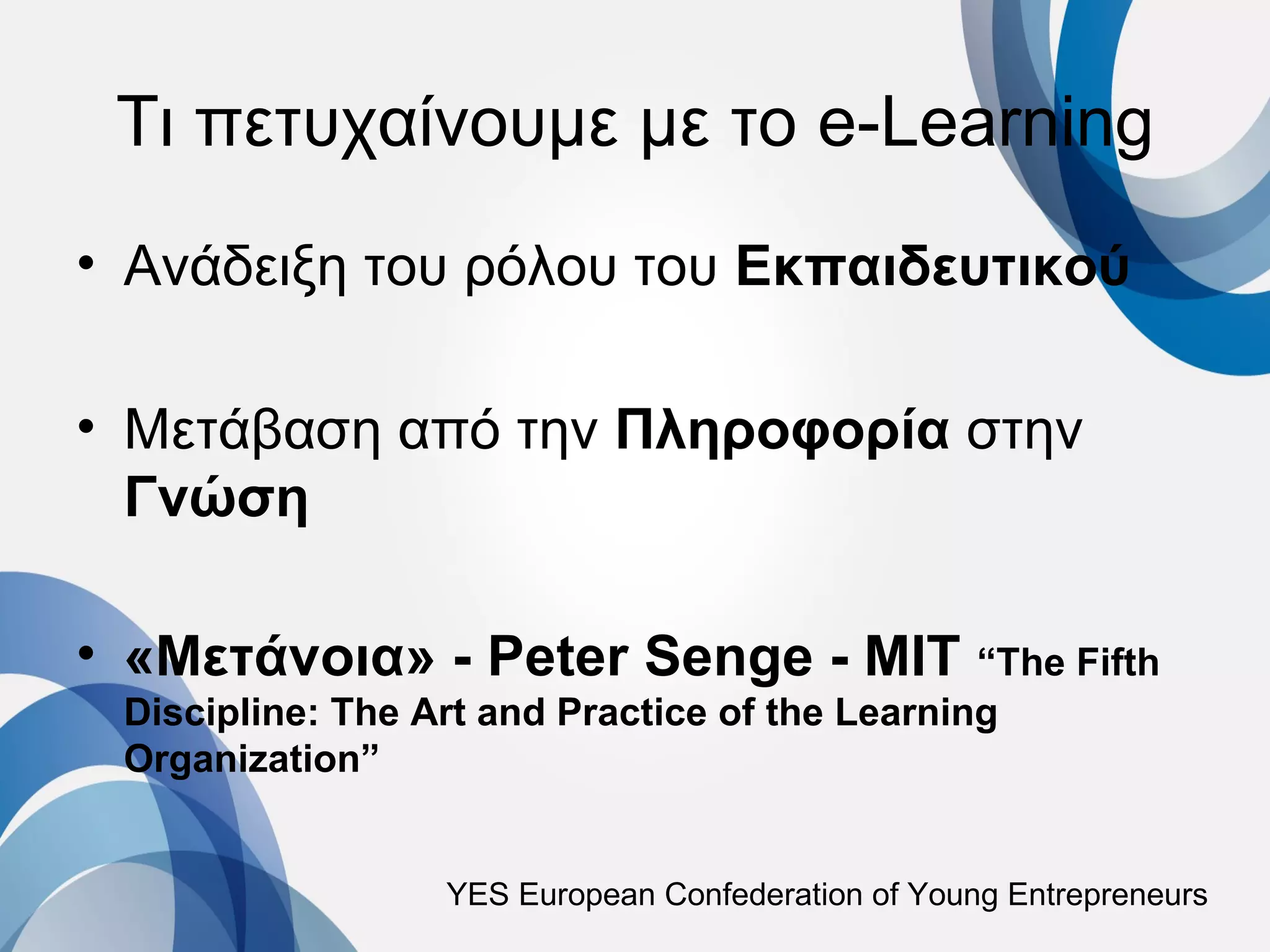 Τι πετυχαίνουμε με το e-Learning
• Ανάδειξη του ρόλου του Εκπαιδευτικού

• Μετάβαση από την Πληροφορία στην
  Γνώση

• «Μετάνοια» - Peter Senge - MIT “The Fifth
 Discipline: The Art and Practice of the Learning
 Organization”


                  YES European Confederation of Young Entrepreneurs
 