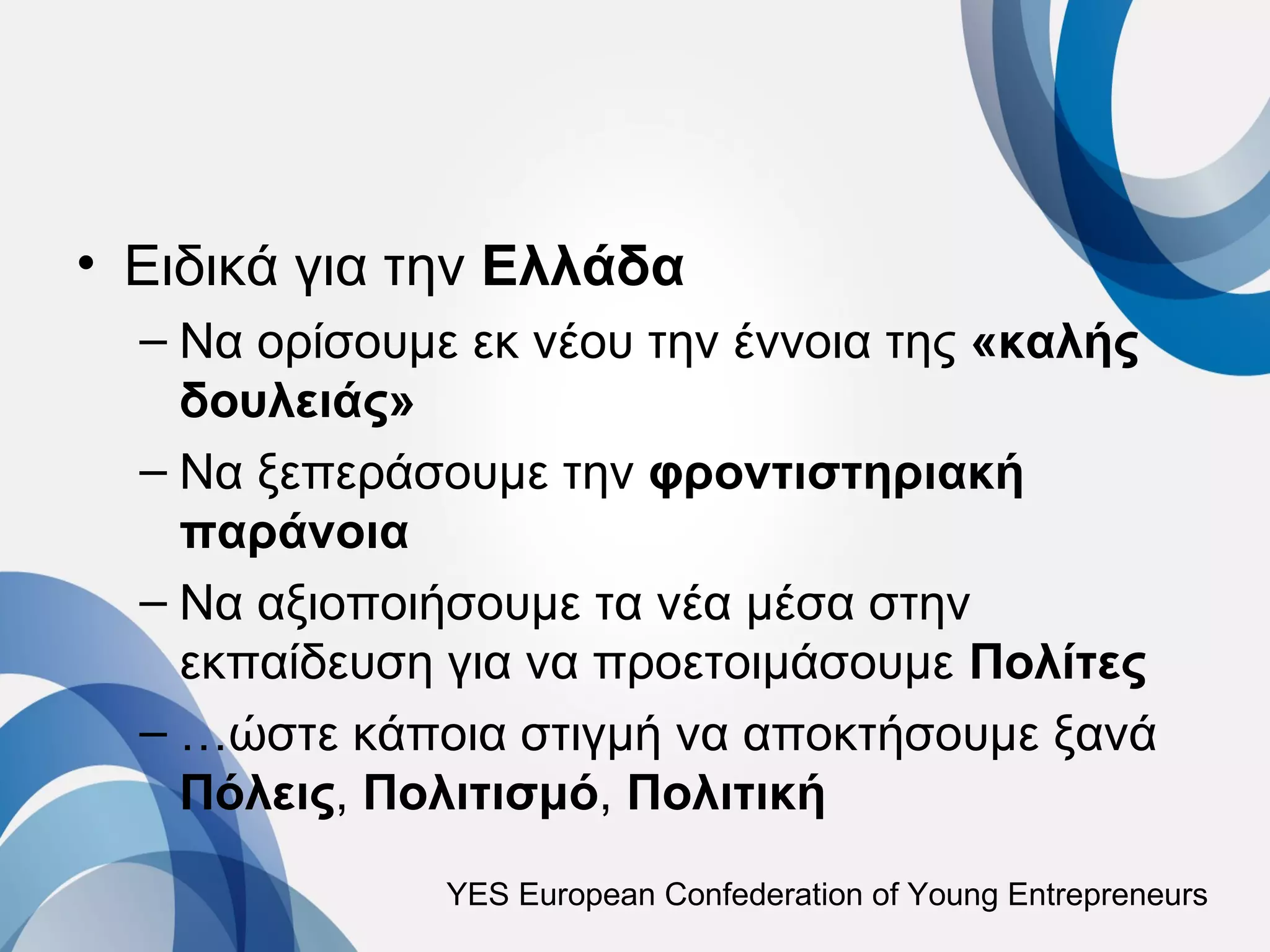 • Ειδικά για την Ελλάδα
  – Να ορίσουμε εκ νέου την έννοια της «καλής
    δουλειάς»
  – Να ξεπεράσουμε την φροντιστηριακή
    παράνοια
  – Να αξιοποιήσουμε τα νέα μέσα στην
    εκπαίδευση για να προετοιμάσουμε Πολίτες
  – …ώστε κάποια στιγμή να αποκτήσουμε ξανά
    Πόλεις, Πολιτισμό, Πολιτική
              YES European Confederation of Young Entrepreneurs
 