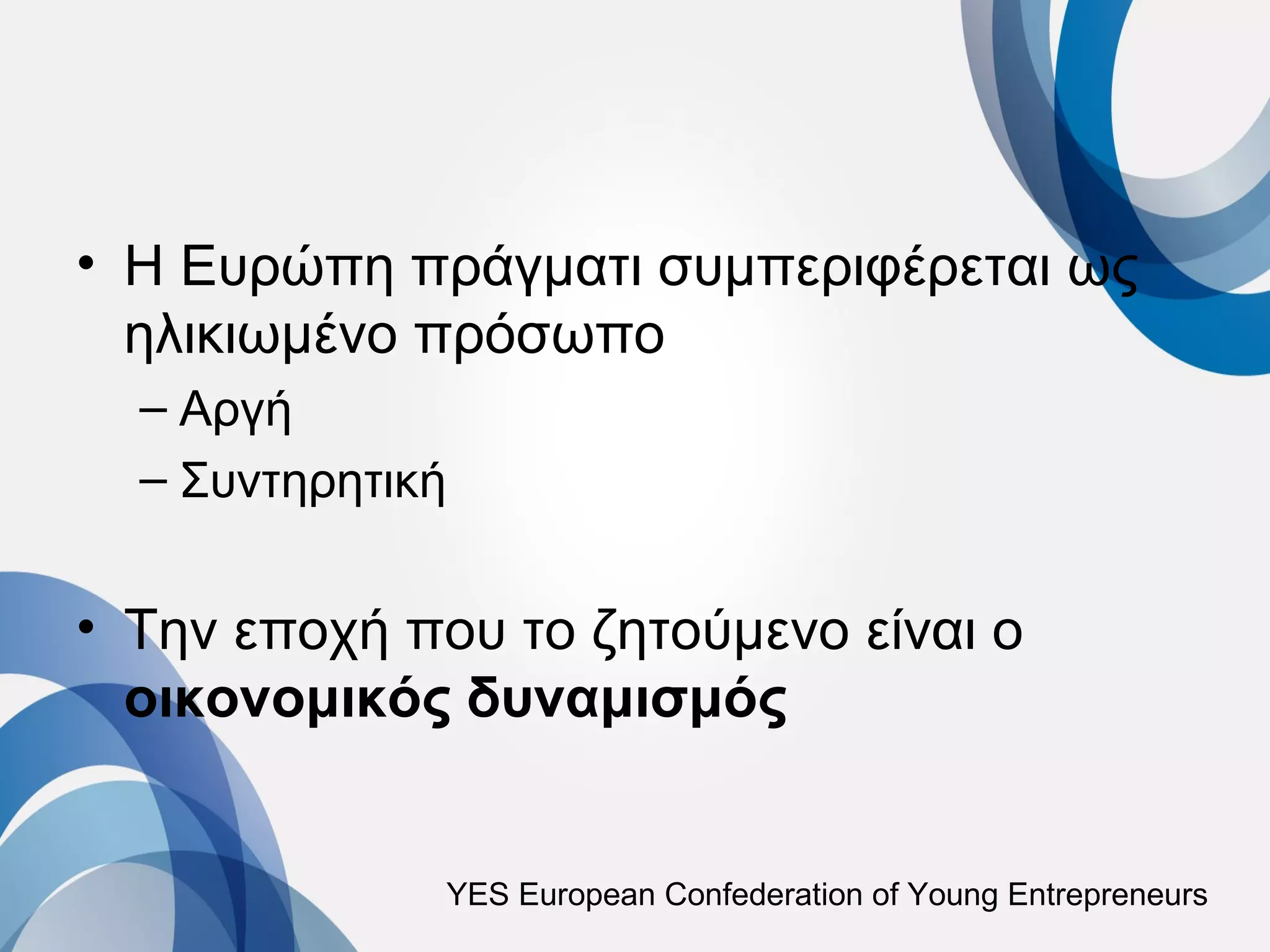 • Η Ευρώπη πράγματι συμπεριφέρεται ως
  ηλικιωμένο πρόσωπο
  – Αργή
  – Συντηρητική


• Την εποχή που το ζητούμενο είναι ο
  οικονομικός δυναμισμός


              YES European Confederation of Young Entrepreneurs
 