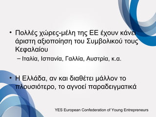 • Πολλές χώρες-μέλη της ΕΕ έχουν κάνει
  άριστη αξιοποίηση του Συμβολικού τους
  Κεφαλαίου
  – Ιταλία, Ισπανία, Γαλλία, Αυστρία, κ.α.


• Η Ελλάδα, αν και διαθέτει μάλλον το
  πλουσιότερο, το αγνοεί παραδειγματικά


                YES European Confederation of Young Entrepreneurs
 