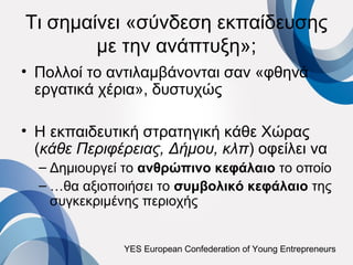 Τι σημαίνει «σύνδεση εκπαίδευσης
        με την ανάπτυξη»;
• Πολλοί το αντιλαμβάνονται σαν «φθηνά
  εργατικά χέρια», δυστυχώς

• Η εκπαιδευτική στρατηγική κάθε Χώρας
  (κάθε Περιφέρειας, Δήμου, κλπ) οφείλει να
  – Δημιουργεί το ανθρώπινο κεφάλαιο το οποίο
  – …θα αξιοποιήσει το συμβολικό κεφάλαιο της
    συγκεκριμένης περιοχής


              YES European Confederation of Young Entrepreneurs
 