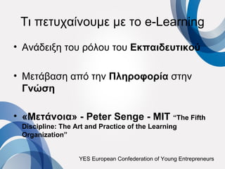 Τι πετυχαίνουμε με το e-Learning
• Ανάδειξη του ρόλου του Εκπαιδευτικού

• Μετάβαση από την Πληροφορία στην
  Γνώση

• «Μετάνοια» - Peter Senge - MIT “The Fifth
 Discipline: The Art and Practice of the Learning
 Organization”


                  YES European Confederation of Young Entrepreneurs
 