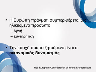 • Η Ευρώπη πράγματι συμπεριφέρεται ως
  ηλικιωμένο πρόσωπο
  – Αργή
  – Συντηρητική


• Την εποχή που το ζητούμενο είναι ο
  οικονομικός δυναμισμός


              YES European Confederation of Young Entrepreneurs
 