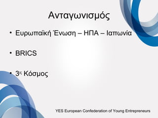 Ανταγωνισμός
• Ευρωπαϊκή Ένωση – ΗΠΑ – Ιαπωνία

• BRICS

• 3ος Κόσμος




                YES European Confederation of Young Entrepreneurs
 