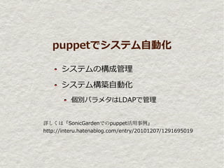 puppetでシステム自動化

      システムの構成管理

      システム構築自動化
          個別パラメタはLDAPで管理


詳しくは『SonicGardenでのpuppet活用事例』
http://interu.hatenablog.com/entry/20101207/1291695019
 