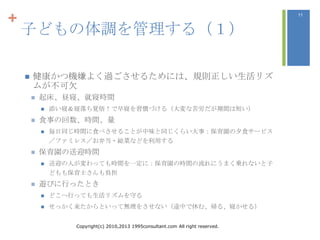 +                                                                                   11



    子どもの体調を管理する（１）

       健康かつ機嫌よく過ごさせるためには、規則正しい生活リズ
        ムが不可欠
           起床、昼寝、就寝時間
               添い寝＆寝落ち覚悟！で早寝を習慣づける（大変な苦労だが期間は短い）
           食事の回数、時間、量
               毎日同じ時間に食べさせることが中味と同じくらい大事：保育園の夕食サービス
                ／ファミレス／お弁当・総菜などを利用する
           保育園の送迎時間
               送迎の人が変わっても時間を一定に：保育園の時間の流れにうまく乗れないと子
                どもも保育士さんも負担
           遊びに行ったとき
               どこへ行っても生活リズムを守る
               せっかく来たからといって無理をさせない（途中で休む、帰る、寝かせる）


                    Copyright(c) 2010,2013 1995consultant.com All right reserved.
 