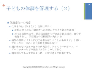+
    子どもの体調を管理する（２）

       体調変化への対忚
           仕事を休む（休まない）決断は早目に
               決断が遅くなると関係者への連絡がぎりぎりになり迷惑
               迷った結果休まず、結局保育園から呼び出された場合、自分が
                後悔するし、保育園との信頼関係が失われる
           病気の説明に「まれに◯◯を引き起こすことがあります」と書い
            てあったら「まれ」の可能性を排除しない
           親が休めないときのための病児保育、ファミリーサポート、ベ
            ビーシッターなどの登録はあらかじめしておく
           明日休んでも大丈夫なように、と常に考えて仕事をする




                   Copyright(c) 2010,2013 1995consultant.com All right reserved.
 