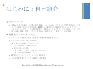 +                                                                                       2



    はじめに：自己紹介

       プロフィール
           1984に大学（情報系）を卒業し総合電機メーカーに入社。ソフトウェア開発部門にてソフト
            ウェアの開発／設計／企画に従事。2006年から2年間女性活躍推進プロジェクトリーダー。
            コンサルティングファームを経て2010年「育休後コンサルタント」として独立。一男一女の
            母（18歳、16歳）著書：「さあ、育休後からはじめよう 〜働くママへの忚援歌〜」

       育休後コンサルタントとは
           ミッション：育休後の社員が生き生きと働ける組織を作ること
           アプローチ：企業、個人の両面から
               企業での社内研修、コンサルティング
                   育休者と対象とした職場復帰セミナー

               個人を対象とした活動
                   育休後カフェ（2011年５月以来、毎月１回以上実施）
                   一般向け育休後職場復帰セミナー

           NPO法人ファザーリング・ジャパン賛助会員
           日本女性技術者フォーラム（JWEF）運営委員



                        Copyright(c) 2010,2013 1995consultant.com All right reserved.
 