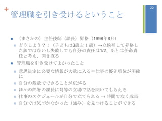 +                                          22

    管理職を引き受けるということ

     （まさかの）主任技師（課長）昇格（1998年8月）
      どうしよう？！（子どもは3歳と１歳）→立候補して昇格し
       た訳ではないし失敗しても自分の責任は1/2、あとは任命責
       任と考え、開き直る
     管理職を引き受けてよかったこと

           意思決定に必要な情報が大量に入る＝仕事の優先順位が明確
            に
           自分の裁量でできることが広がる
           ほかの部署の課長に対等の立場で話を聞いてもらえる
           仕事のスケジュールが自分で立てられる → 時間でなく成果
           自分では気づかなかった（強み）を見つけることができる
 