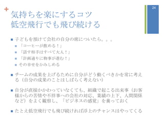 +                                      24

    気持ちを楽にするコツ
    低空飛行でも飛び続ける
       子どもを預けて会社の自分の席についたら。。。
           「コーヒーが飲める！」
           「話す相手はすべて大人！」
           「計画通りに物事が進む！」
           その幸せをかみしめる

       チームの成果を上げるために自分がどう動くべきかを常に考え
        る（自分の成果のことはしばらく考えない）

       自分が直接かかわっていなくても、組織で起こる出来事（お客
        様からの苦情や不祥事への会社の対忚、業績の上下、人間関係
        など）をよく観察し、「ビジネスの感覚」を養っておく

       たとえ低空飛行でも飛び続ければ浮上のチャンスはやってくる
 