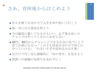 +                                                                       27



    さあ、育休後からはじめよう

     甘えを捨て自分の力で人生を切り拓いて行こう

     第一号になる勇気を持とう

     今は脇役に徹してみるのもいい。必ず巻き返しの
    チャンスはやってくるからあせらない
     30代、40代からチャレンジできる自分に気づくと子
    育てが楽になる→「この子も将来自分の力で何とか
    やっていける」「かまいすぎや詰め込みは不要」
     父だけでなく母も積極的に「母の背中」を見せよう

     周囲への感謝の気持ちを忘れずに！


        Copyright(c) 2010,2013 1995consultant.com All right reserved.
 