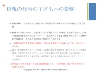 +                                                                               3

    母親の仕事の子どもへの影響

       母親が働くことが子どもの発達に与える影響／長時間保育が子どもの発達に与える影
        響


       5000人の子供について、生後4ヶ月から小学校入学までの6回、定期検診を行い、心身
        の発達状況を追跡研究したレポート：『乳幼児の心身発達と環境-大阪リポートと精神
        医学的観点』 名古屋大学出版会／服部祥子・原田正文

       「母親の就労の有無や就労形態は、子供の心身発達のどの面についても、差をもたら
        さない」
       論文「長時間保育の子どもの発達への影響に関する追跡研究 : 3年後の子どもの発達に
        関連する要因に焦点をあてて」より子どもの3年後の発達に影響を与える要因につい
        て、長時間保育を含む保育形態、育児環境、属性等の関連を明らかにした。とした。
        その結果、

       3年後の子どもの発達への有意な関連要因として、「保育時間」はいずれの分析でも
        有意とならない
                Copyright(c) 2010,2013 1995consultant.com All right reserved.
 