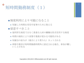 +                                                                           4



    短時間勤務制度（１）

     制度利用により可能になること
        短縮した時間を育児や家事のために使える
     留意すべきこと
        福利厚生制度ではなく貴重な人材の離職を防ぎ活用する制度
        時間の制約により部署や業務が変わる可能性がある
        短縮分の給与が（場合により賞与も）カットされる
        研修や教育が短時間勤務時間外に設定される場合、参加が難し
         いことがある




            Copyright(c) 2010,2013 1995consultant.com All right reserved.
 