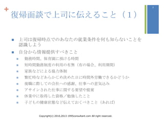 +                                                                               7



    復帰面談で上司に伝えること（１）

           上司は復帰時点でのあなたの就業条件を何も知らないことを
            認識しよう
           自分から情報提供すべきこと
            勤務時間、保育園に預ける時間
            短時間勤務制度の利用の有無（有の場合、利用期間）
            家族などによる協力体制
            繁忙時などあらかじめ決めた日に時間外労働できるかどうか
            復職に際しての会社への感謝、仕事への意気込み
            アサインされた仕事に関する要望や提案
            休業中に取得した資格／勉強したこと
            子どもの健康状態など伝えておくべきこと（あれば）


                Copyright(c) 2010,2013 1995consultant.com All right reserved.
 