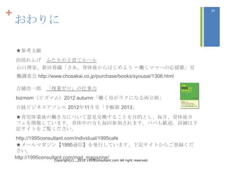 +                                                                                  24


    おわりに

    ★参考文献
    治部れんげ ふたりの子育てルール
    山口理栄、新田香織「さあ、育休後からはじめよう 〜働くママへの忚援歌」労
    働調査会 http://www.chosakai.co.jp/purchase/books/syousai/1308.html

    吉越浩一郎 「残業ゼロ」の仕事力
    bizmom（ビズマム）2012 autumn「働く母がラクになる両立術」
    日経ビジネスアソシエ 2012年11月号「手帳術 2013」
    ★育児休業後の働き方について意見交換することを目的とし、毎月、育休後カ
    フェを開催しています。育休中の方も毎回参加されます。パパも歓迎。詳細は下
    記サイトをご覧ください。
    http://1995consultant.com/individual/1995cafe
    ★メールマガジン【1995通信】を発行しています。下記サイトからご登録くだ
    さい。
    http://1995consultant.com/mail_magazine/
                      Copyright(c) ,,2012 1995consultant.com All right reserved.
 