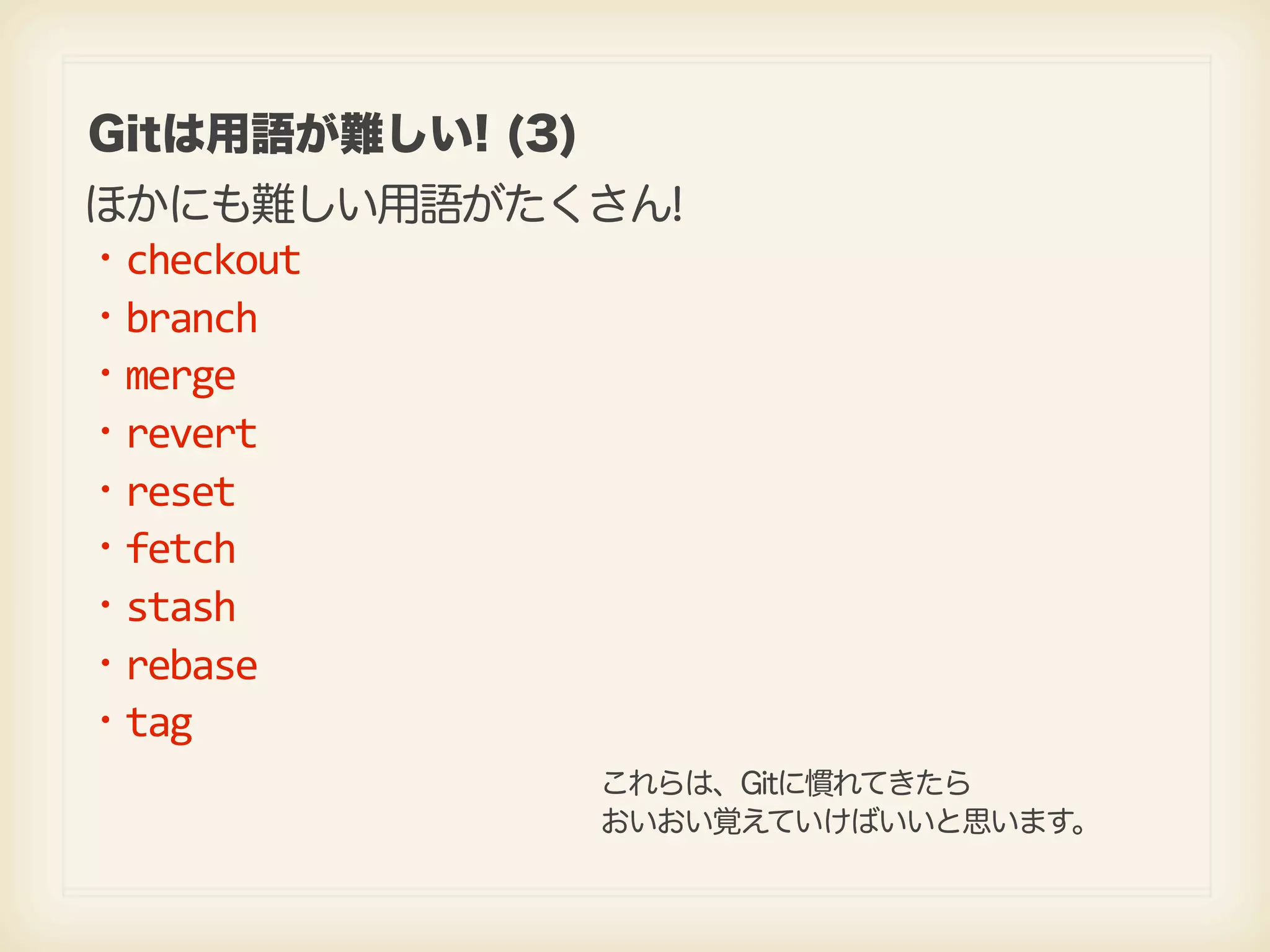 Gitは用語が難しい! (3) ほかにも難しい用語がたくさん! ・checkout ・branch ・merge ・revert ・reset ・fetch ・stash ・rebase ・tag これらは、Gitに慣れてきたら おいおい覚えていけばいいと思います。 