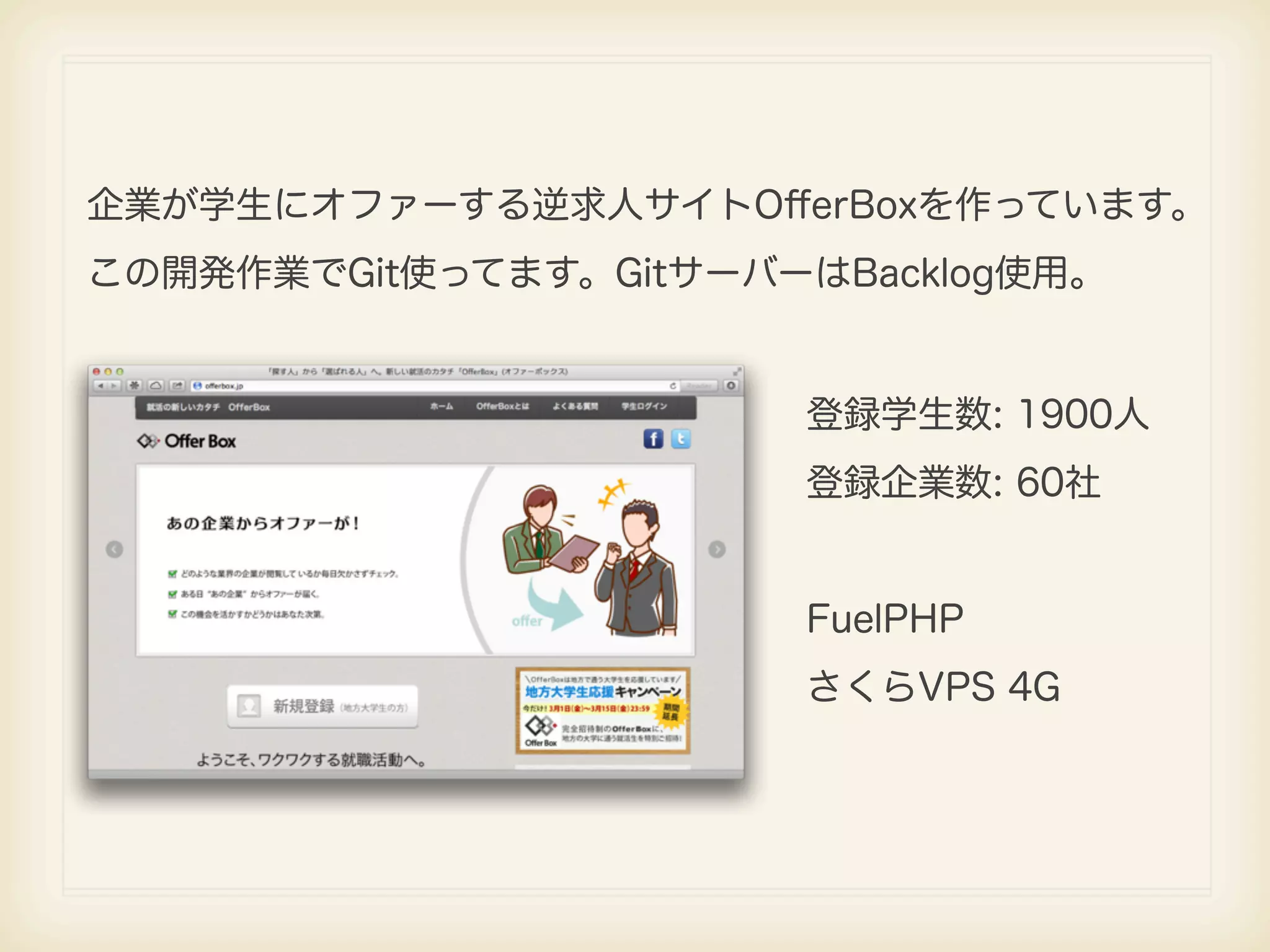 企業が学生にオファーする逆求人サイトOﬀerBoxを作っています。 この開発作業でGit使ってます。GitサーバーはBacklog使用。 登録学生数: 1900人 登録企業数: 60社 FuelPHP さくらVPS 4G 