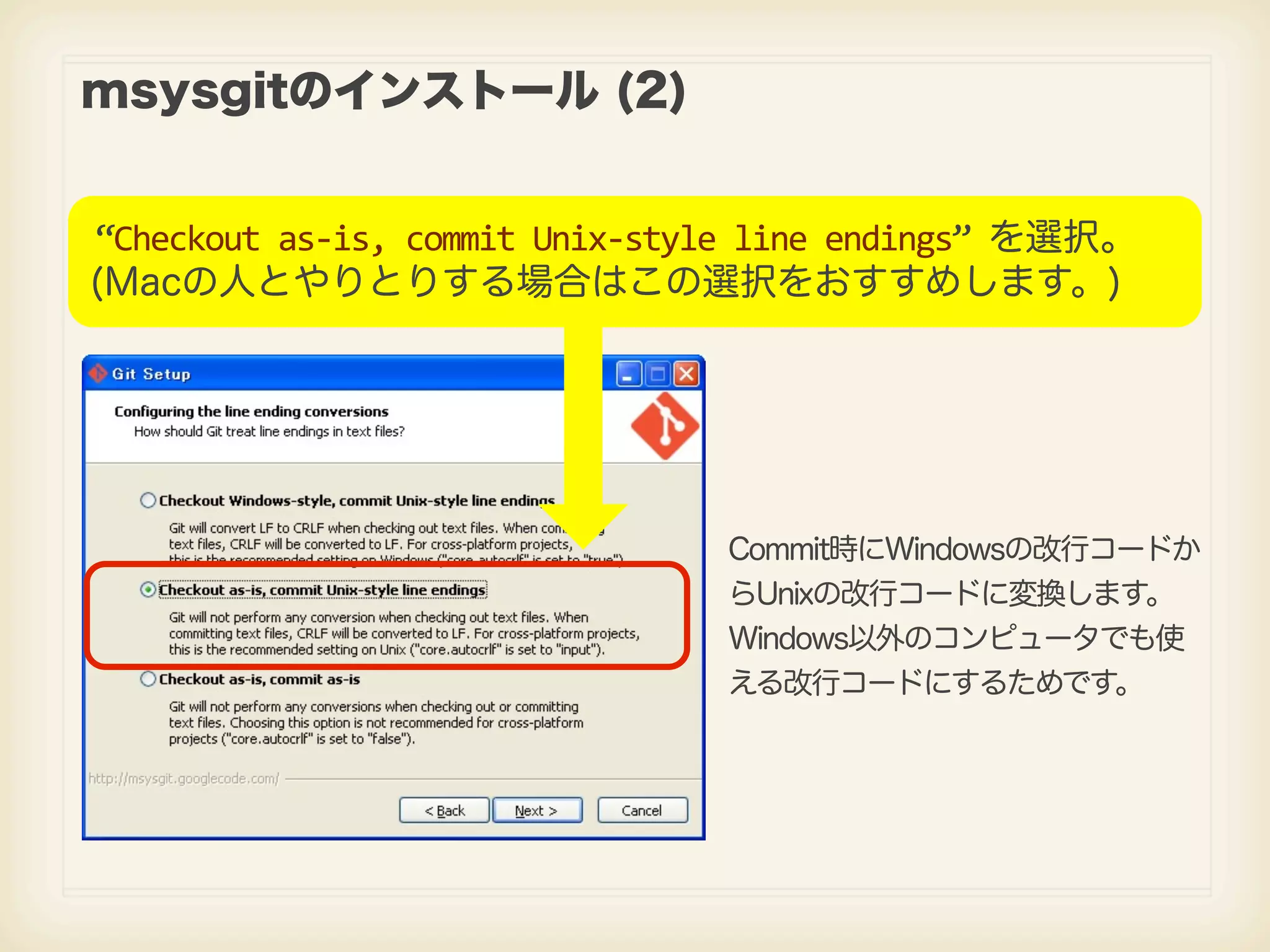msysgitのインストール (2) “Checkout  as-­‐is,  commit  Unix-­‐style  line  endings”  を選択。 (Macの人とやりとりする場合はこの選択をおすすめします。) Commit時にWindowsの改行コードか らUnixの改行コードに変換します。 Windows以外のコンピュータでも使 える改行コードにするためです。 