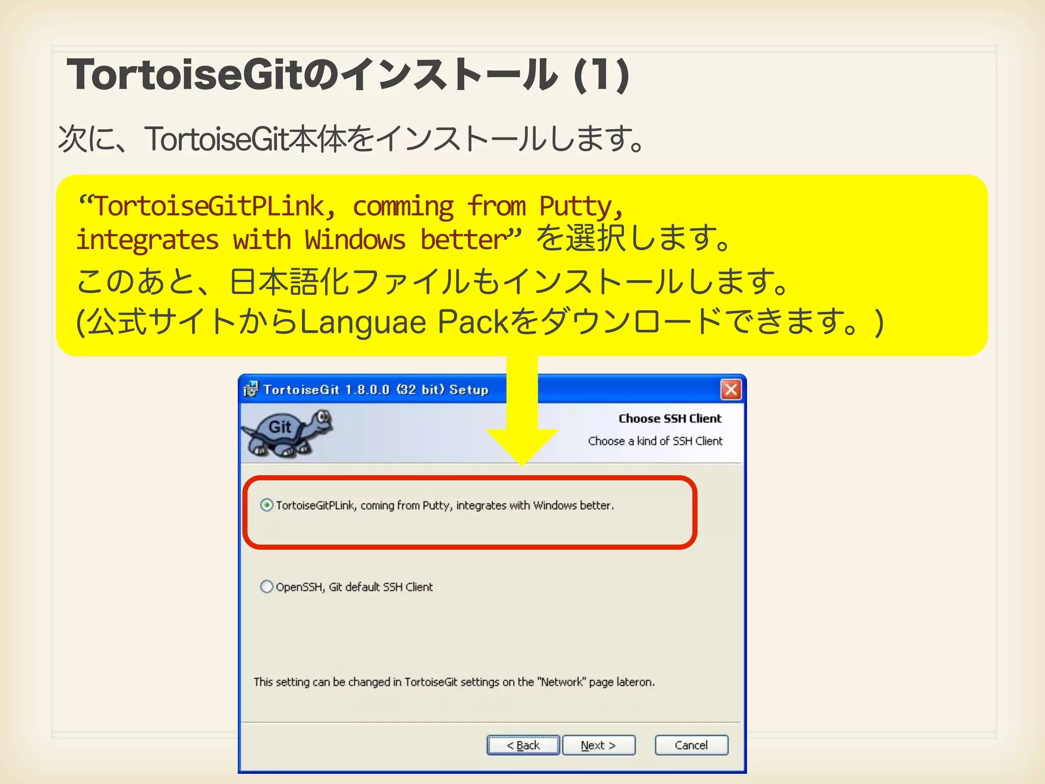 TortoiseGitのインストール (1) 次に、TortoiseGit本体をインストールします。 “TortoiseGitPLink,  comming  from  Putty, integrates  with  Windows  better”  を選択します。 このあと、日本語化ファイルもインストールします。 (公式サイトからLanguae Packをダウンロードできます。) 