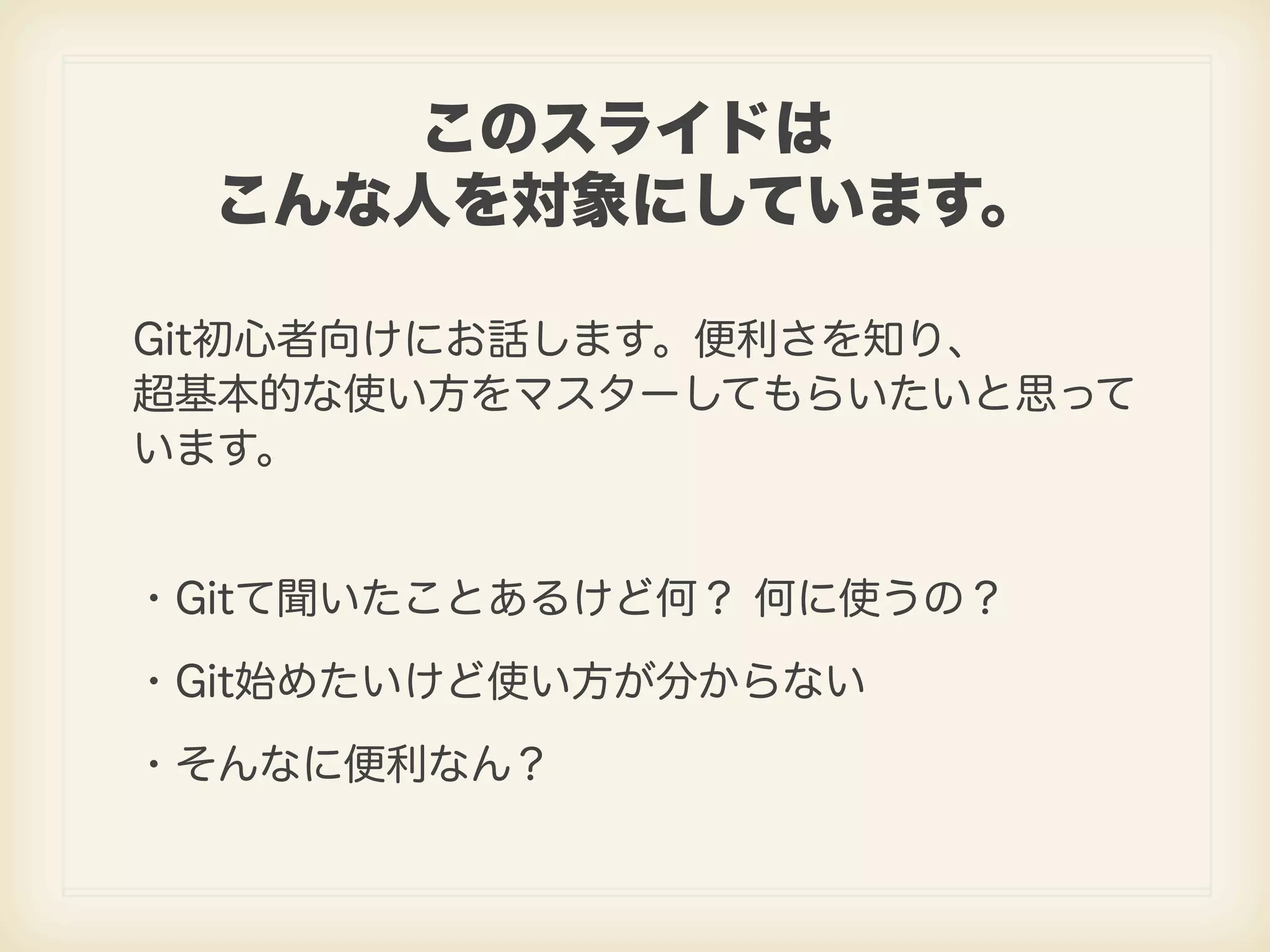 このスライドは こんな人を対象にしています。 Git初心者向けにお話します。便利さを知り、 超基本的な使い方をマスターしてもらいたいと思って います。 ・Gitて聞いたことあるけど何？ 何に使うの？ ・Git始めたいけど使い方が分からない ・そんなに便利なん？ 