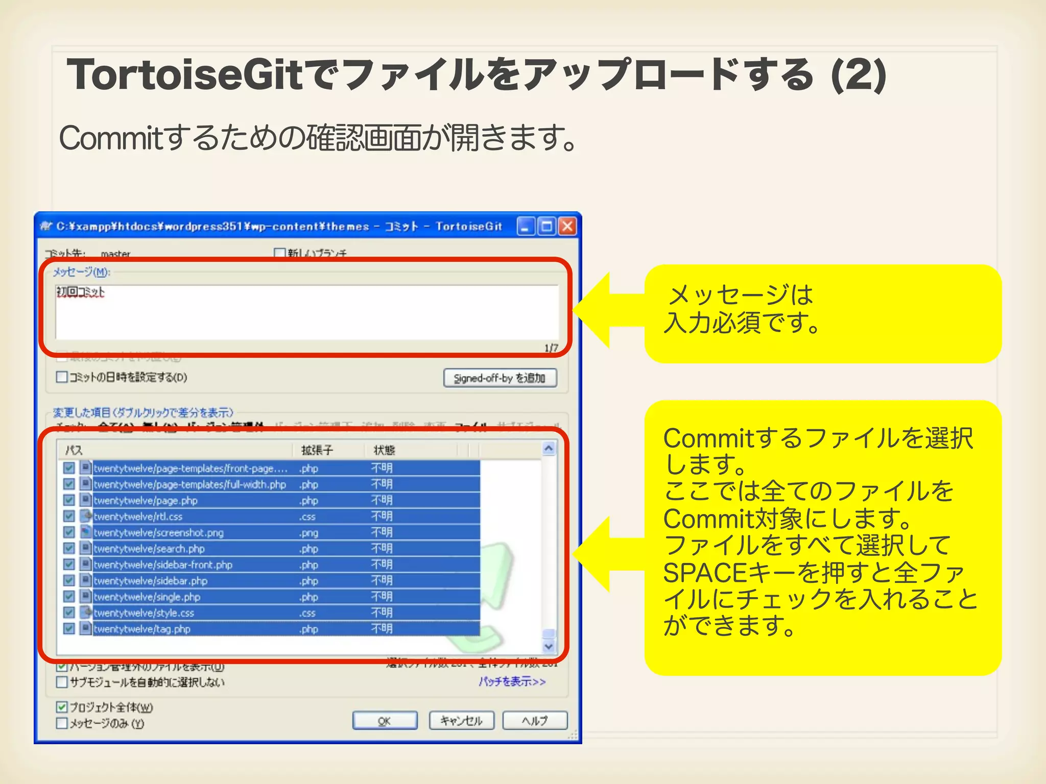 TortoiseGitでファイルをアップロードする (2) Commitするための確認画面が開きます。 メッセージは 入力必須です。 Commitするファイルを選択 します。 ここでは全てのファイルを Commit対象にします。 ファイルをすべて選択して SPACEキーを押すと全ファ イルにチェックを入れること ができます。 