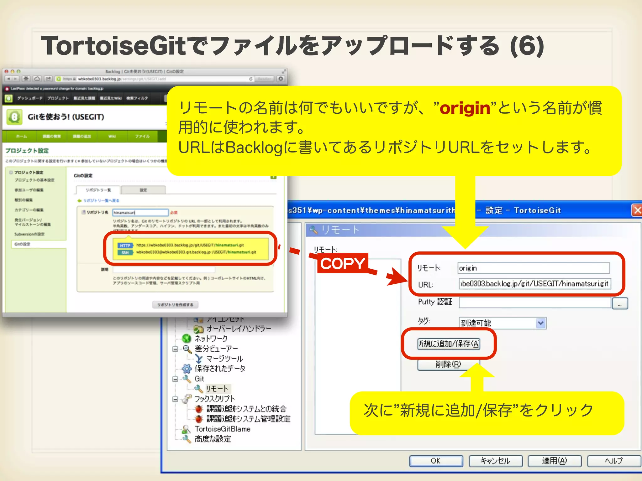 TortoiseGitでファイルをアップロードする (6) リモートの名前は何でもいいですが、 origin という名前が慣 用的に使われます。 URLはBacklogに書いてあるリポジトリURLをセットします。 CCOOPPYY 次に 新規に追加/保存 をクリック 