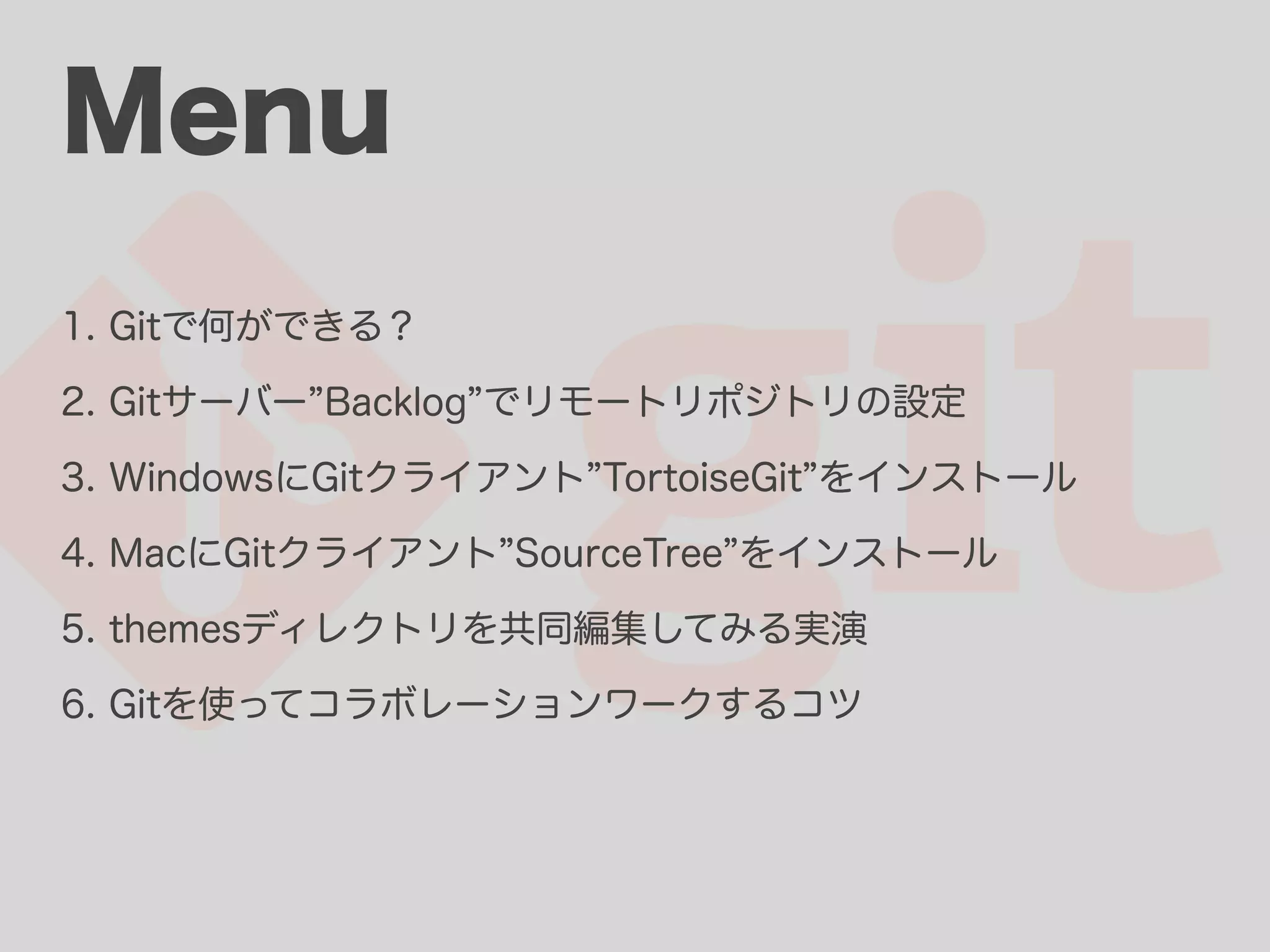 Menu 1. Gitで何ができる？ 2. Gitサーバー Backlog でリモートリポジトリの設定 3. WindowsにGitクライアント TortoiseGit をインストール 4. MacにGitクライアント SourceTree をインストール 5. themesディレクトリを共同編集してみる実演 6. Gitを使ってコラボレーションワークするコツ 
