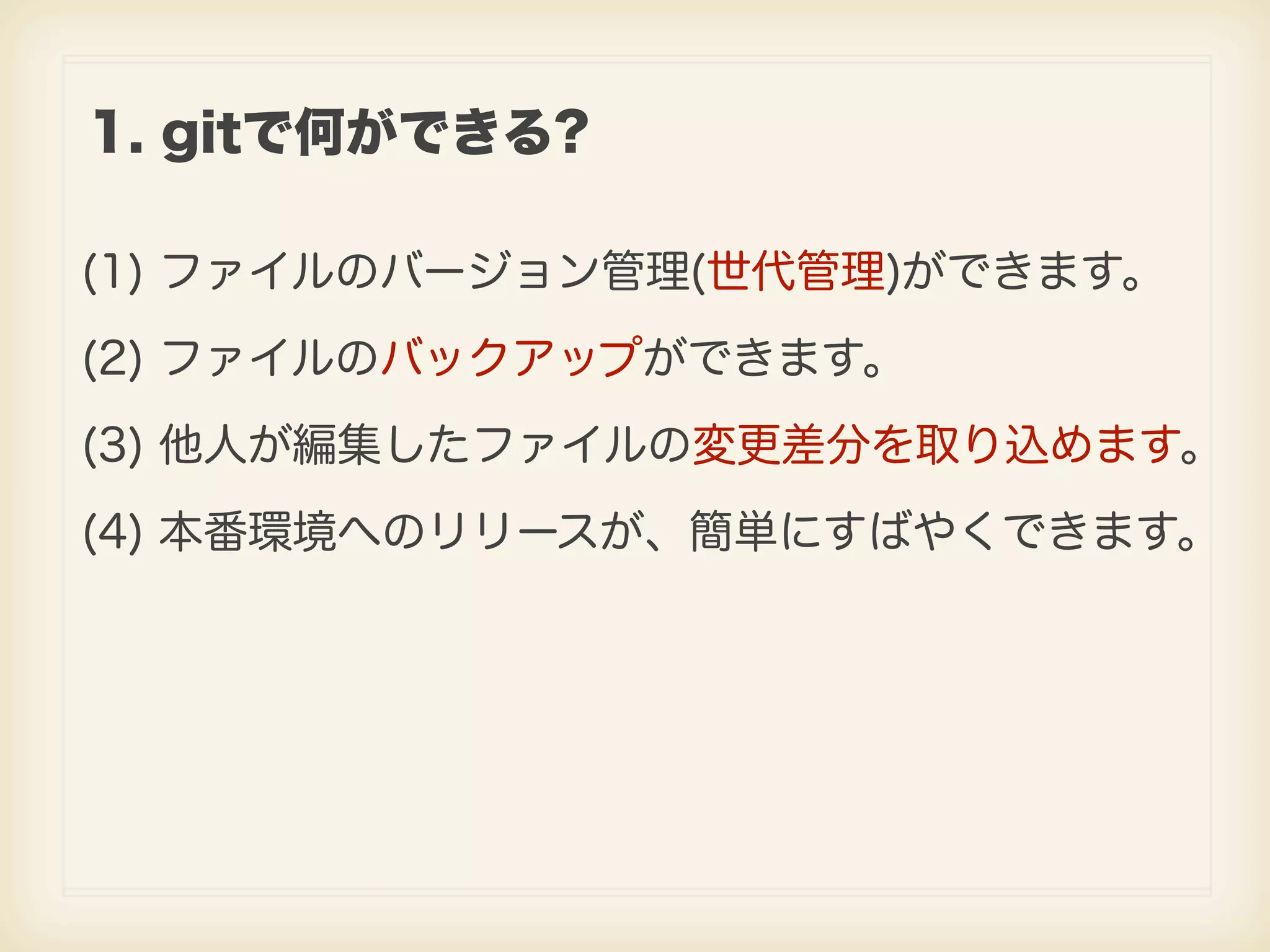 1. gitで何ができる? (1) ファイルのバージョン管理(世代管理)ができます。 (2) ファイルのバックアップができます。 (3) 他人が編集したファイルの変更差分を取り込めます。 (4) 本番環境へのリリースが、簡単にすばやくできます。 