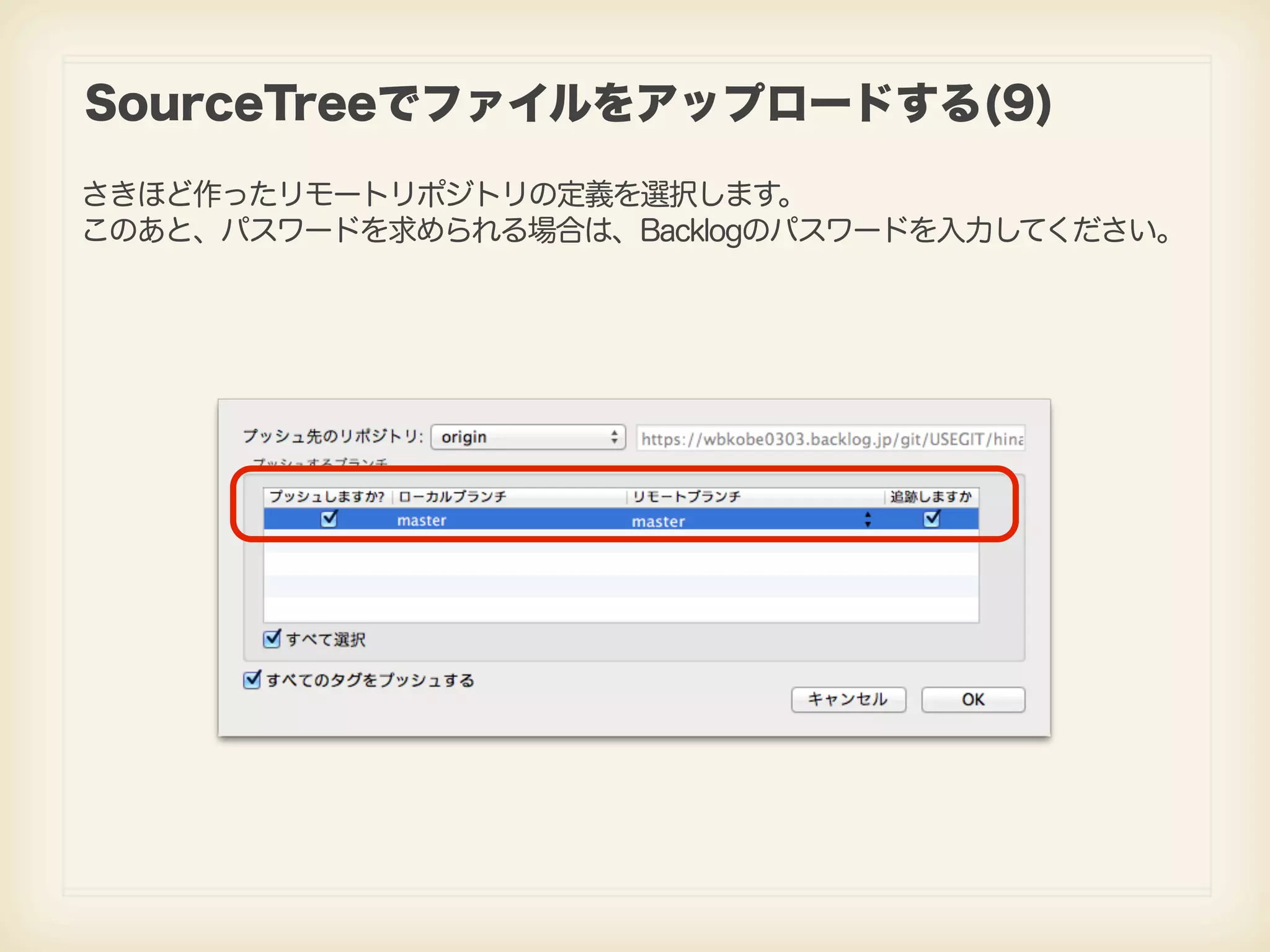 SourceTreeでファイルをアップロードする(9) さきほど作ったリモートリポジトリの定義を選択します。 このあと、パスワードを求められる場合は、Backlogのパスワードを入力してください。 