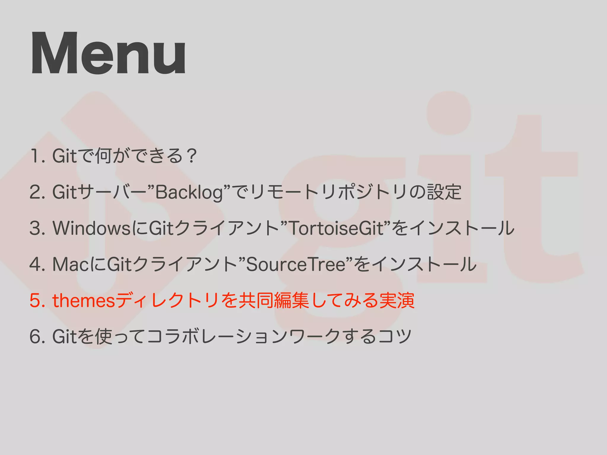 Menu 1. Gitで何ができる？ 2. Gitサーバー Backlog でリモートリポジトリの設定 3. WindowsにGitクライアント TortoiseGit をインストール 4. MacにGitクライアント SourceTree をインストール 5. themesディレクトリを共同編集してみる実演 6. Gitを使ってコラボレーションワークするコツ 