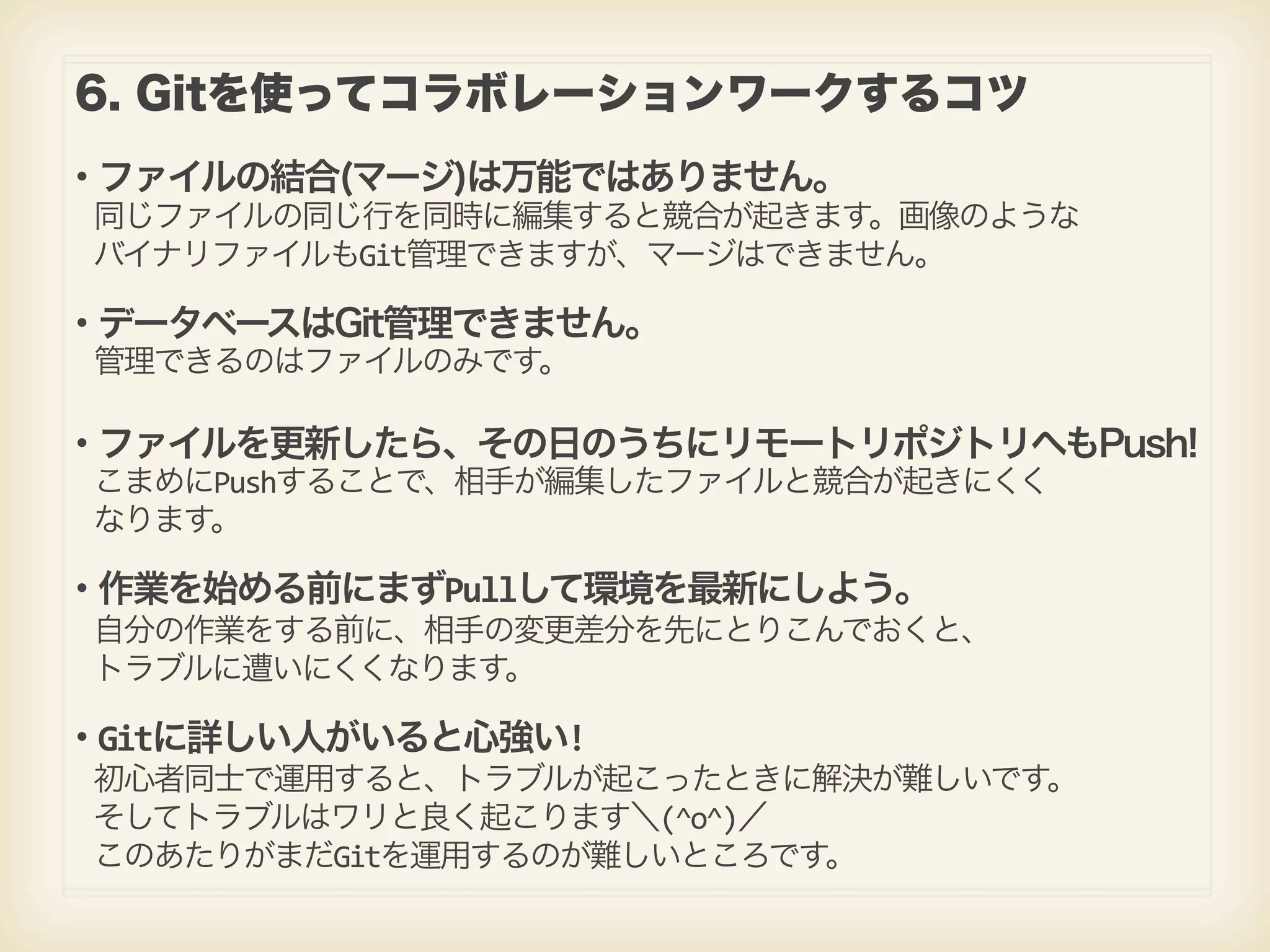 6. Gitを使ってコラボレーションワークするコツ ・ファイルの結合(マージ)は万能ではありません。  同じファイルの同じ行を同時に編集すると競合が起きます。画像のような  バイナリファイルもGit管理できますが、マージはできません。 ・データベースはGit管理できません。  管理できるのはファイルのみです。 ・ファイルを更新したら、その日のうちにリモートリポジトリへもPush!  こまめにPushすることで、相手が編集したファイルと競合が起きにくく  なります。 ・作業を始める前にまずPullして環境を最新にしよう。  自分の作業をする前に、相手の変更差分を先にとりこんでおくと、  トラブルに遭いにくくなります。 ・Gitに詳しい人がいると心強い!  初心者同士で運用すると、トラブルが起こったときに解決が難しいです。  そしてトラブルはワリと良く起こります＼(^o^)／  このあたりがまだGitを運用するのが難しいところです。 