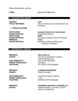 Olga Lucía García salazar
E-MAIL Olgapocia914@hotmail
2. ESTUDIOS REALIZADOS
TÉCNICO CIAF
TITÚLO OBTENIDO Técnico Profesional en Administración de
Empresas
 OTROS ESTUDIOS
INSTITUCIÓN Academia Nacional de Aprendizaje
CURSO ESPECIAL Contabilidad Superior
INSTITUCIÓN SENA
CURSO ESPECIAL Informática Aplicada y Ética Profesional
EMPRESA Frisby
CURSO ESPECIAL Relaciones Públicas y Redacción,
ortografía y Ortología
3. EXPERIENCIA LABORAL
EMPRESA:
CARGO:
JEFE INMEDIATO:
TIEMPO TRABAJADO:
TELÉFONO:
EMPRESA:
Alma Café S.A.
Técnico de información Logística
Área de Operaciones
Luis Tomás Hernández
18 meses
3711333 3711322 (Bogotá)
ILUMINAR INGENIERIA
CARGO:
JEFE INMEDIATO:
TIEMPO TRABAJADO:
TELEFONO:
EMPRESA:
Auxiliar Contable
Cruz Elena Castaño Tabares
1 año
2357636 2351879 (Bogotá)
SOCIEDAD VALENCIA LONDOÑO S.A.
CARGO: Auxiliar Contable, de cartera, control
interno y secretariado.
 