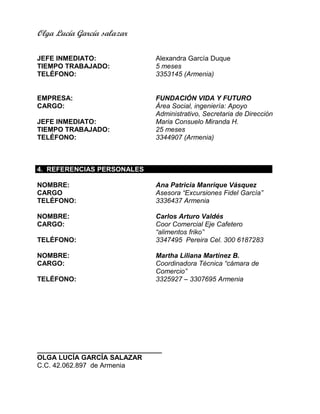 Olga Lucía García salazar
JEFE INMEDIATO: Alexandra García Duque
TIEMPO TRABAJADO: 5 meses
TELÉFONO: 3353145 (Armenia)
EMPRESA: FUNDACIÓN VIDA Y FUTURO
CARGO: Área Social, ingeniería: Apoyo
Administrativo, Secretaria de Dirección
JEFE INMEDIATO: Maria Consuelo Miranda H.
TIEMPO TRABAJADO: 25 meses
TELÉFONO: 3344907 (Armenia)
4. REFERENCIAS PERSONALES
NOMBRE: Ana Patricia Manrique Vásquez
CARGO Asesora “Excursiones Fidel García”
TELÉFONO: 3336437 Armenia
NOMBRE: Carlos Arturo Valdés
CARGO: Coor Comercial Eje Cafetero
“alimentos friko”
TELÉFONO: 3347495 Pereira Cel. 300 6187283
NOMBRE: Martha Liliana Martínez B.
CARGO: Coordinadora Técnica “cámara de
Comercio”
TELÉFONO: 3325927 – 3307695 Armenia
_________________________________
OLGA LUCÍA GARCÍA SALAZAR
C.C. 42.062.897 de Armenia
 