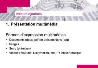 Valeurs ajoutées

1. Présentation multimédia

Formes d’expression multimédias
•   Documents (docx, pdf) et présentations (ppt)
•   Images
•   Sons (entretien)
•   Vidéos (Youtube, Dailymotion, etc.)  Atelier pratique
 