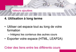 Valeurs ajoutées

4. Utilisation à long terme

• Utiliser cet espace tout au long de votre
  formation
  – Intégrez les contenus des autres cours
• Exporter votre espace (HTML, LEAP2A)

Créer des liens entre les différents cours
 