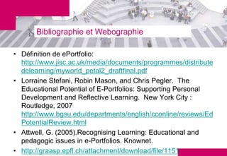 Bibliographie et Webographie

• Définition de ePortfolio:
  http://www.jisc.ac.uk/media/documents/programmes/distribute
  delearning/myworld_petal2_draftfinal.pdf
• Lorraine Stefani, Robin Mason, and Chris Pegler. The
  Educational Potential of E-Portfolios: Supporting Personal
  Development and Reflective Learning. New York City :
  Routledge, 2007
  http://www.bgsu.edu/departments/english/cconline/reviews/Ed
  PotentialReview.html
• Attwell, G. (2005).Recognising Learning: Educational and
  pedagogic issues in e-Portfolios. Knownet.
• http://graasp.epfl.ch/attachment/download/file/1151
 