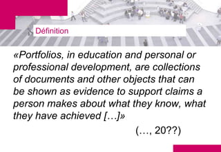 Définition


«Portfolios, in education and personal or
professional development, are collections
of documents and other objects that can
be shown as evidence to support claims a
person makes about what they know, what
they have achieved […]»
                            (…, 20??)
 