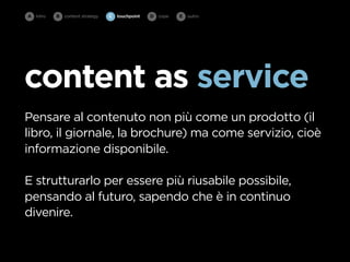 A intro   B   content strategy   C   touchpoint   D cope   E   outro




content as service
Pensare al contenuto non più come un prodotto (il
libro, il giornale, la brochure) ma come servizio, cioè
informazione disponibile.

E strutturarlo per essere più riusabile possibile,
pensando al futuro, sapendo che è in continuo
divenire.
 