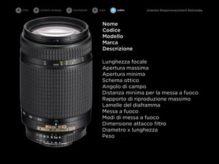 A intro   B   content strategy   C   touchpoint   D cope   E   outro   @rainwiz #responsivecontent #ploneday



                                                      Nome
                                                      Codice
                                                      Modello
                                                      Marca
                                                      Descrizione

                                                      Lunghezza focale
                                                      Apertura massima
                                                      Apertura minima
                                                      Schema ottico
                                                      Angolo di campo
                                                      Distanza minima per la messa a fuoco
                                                      Rapporto di riproduzione massimo
                                                      Lamelle del diaframma
                                                      Messa a fuoco
                                                      Modi di messa a fuoco
                                                      Dimensione attacco ﬁltro
                                                      Diametro x lunghezza
                                                      Peso
 