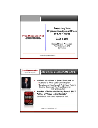 Protecting Your
Organization Against Check
and ACH Fraud
March 6, 2013
Special Guest Presenter:
Paul McCormack, CFE
Connectics

Copyright © 2013 FraudResourceNet™ LLC

About Peter Goldmann, MSc., CFE



President and Founder of White Collar Crime 101

Publisher of White-Collar Crime Fighter
Developer of FraudAware® Anti-Fraud Training
Monthly Columnist, The Fraud Examiner,
ACFE Newsletter

 Member of Editorial Advisory Board, ACFE
 Author of “Fraud in the Markets”
Explains how fraud fueled the financial crisis.

Copyright © 2013 FraudResourceNet™ LLC

 