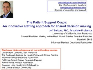 www.jeffbelkora.com/evidence
                                                              List of references to literature
                                                               www.jeffbelkora.com/thanks
                                                          Sources of inspiration and support




                 The Patient Support Corps:
 An innovative staffing approach for shared decision making
                                               Jeff Belkora, PhD, Associate Professor
                                                   University of California, San Francisco
                     Shared Decision Making in the Real World: Stories from the Frontline
                                                                             March 6, 2013
                                                 Informed Medical Decisions Foundation


Disclosure /Acknowledgment of current funding sources
University of California, San Francisco
The Dartmouth Institute for Health Policy and Clinical Practice
Informed Medical Decisions Foundation
California Breast Cancer Research Program
Robert Wood Johnson Foundation
Quantum Leap Healthcare Collaborative
The Cancer Support Community
 
