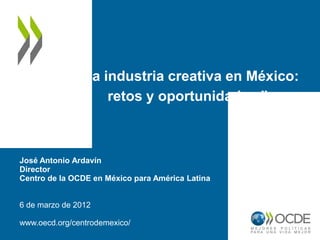 “La industria creativa en México:
                   retos y oportunidades.”



José Antonio Ardavín
Director
Centro de la OCDE en México para América Latina


6 de marzo de 2012

www.oecd.org/centrodemexico/
 