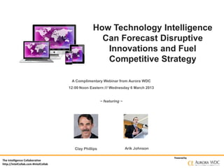 How Technology Intelligence
                                                     Can Forecast Disruptive
                                                      Innovations and Fuel
                                                      Competitive Strategy

                                       A Complimentary Webinar from Aurora WDC
                                      12:00 Noon Eastern /// Wednesday 6 March 2013


                                                         ~ featuring ~




                                         Clay Phillips                   Arik Johnson

                                                                                        Powered by
The Intelligence Collaborative
http://IntelCollab.com #IntelCollab
 