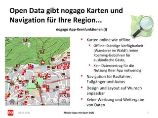 Open Data gibt nogago Karten und
Navigation für Ihre Region...
               nogago App-Kernfunktionen (I)

                                 Karten online wie offline
                                        Offline: Ständige Verfügbarkeit
                                         (Wanderer im Wald!), keine
                                         Roaming-Gebühren für
                                         ausländische Gäste,
                                        Kein Datenvertrag für die
                                         Nutzung Ihrer App notwendig
                                 Navigation für Radfahrer,
                                  Fußgänger und Autos
                                 Design und Layout auf Wunsch
                                  anpassbar
                                 Keine Werbung und Weitergabe
                                  von Daten
  08.03.2013       Mobile Apps mit Open Data                               7
 