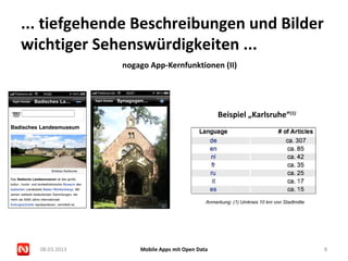 ... tiefgehende Beschreibungen und Bilder
wichtiger Sehenswürdigkeiten ...
               nogago App-Kernfunktionen (II)




                                                Beispiel „Karlsruhe“(1)




                                           Anmerkung: (1) Umkreis 10 km von Stadtmitte




  08.03.2013       Mobile Apps mit Open Data                                             8
 