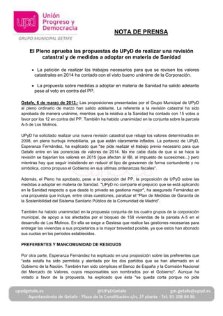 NOTA DE PRENSA


    El Pleno aprueba las propuestas de UPyD de realizar una revisión
         catastral y de medidas a adoptar en materia de Sanidad

        La petición de realizar los trabajos necesarios para que se revisen los valores
       catastrales en 2014 ha contado con el visto bueno unánime de la Corporación.

        La propuesta sobre medidas a adoptar en materia de Sanidad ha salido adelante
       pese al voto en contra del PP.

Getafe, 6 de marzo de 2013.- Las proposiciones presentadas por el Grupo Municipal de UPyD
al pleno ordinario de marzo han salido adelante. La referente a la revisión catastral ha sido
aprobada de manera unánime, mientras que la relativa a la Sanidad ha contado con 15 votos a
favor por los 12 en contra del PP. También ha habido unanimidad en la conjunta sobre la parcela
A-5 de Los Molinos.

UPyD ha solicitado realizar una nueva revisión catastral que rebaje los valores determinados en
2008, en plena burbuja inmobiliaria, ya que están claramente inflados. La portavoz de UPyD,
Esperanza Fernández, ha explicado que "se pide realizar el trabajo previo necesario para que
Getafe entre en las ponencias de valores de 2014. No me cabe duda de que si se hace la
revisión se bajarían los valores en 2015 (que afectan al IBI, al impuesto de sucesiones...) pero
mientras hay que seguir insistiendo en reducir el tipo de gravamen de forma contundente y no
simbólica, como propuso el Gobierno en sus últimas ordenanzas fiscales".

Además, el Pleno ha aprobado, pese a la oposición del PP, la proposición de UPyD sobre las
medidas a adoptar en materia de Sanidad. "UPyD no comparte el prejuicio que se está aplicando
en la Sanidad respecto a que desde lo privado se gestiona mejor", ha asegurado Fernández en
una propuesta que incluye, entre otras cuestiones, paralizar el “Plan de Medidas de Garantía de
la Sostenibilidad del Sistema Sanitario Público de la Comunidad de Madrid”.

También ha habido unanimidad en la propuesta conjunta de los cuatro grupos de la corporación
municipal, de apoyo a los afectados por el bloqueo de 158 viviendas de la parcela A-5 en el
desarrollo de Los Molinos. En ella se exige a Gestesa que realice las gestiones necesarias para
entregar las viviendas a sus propietarios a la mayor brevedad posible, ya que estos han abonado
sus cuotas en los períodos establecidos.

PREFERENTES Y MANCOMUNIDAD DE RESIDUOS

Por otra parte, Esperanza Fernández ha explicado en una proposición sobre las preferentes que
"esta estafa ha sido permitida y alentada por los dos partidos que se han alternado en el
Gobierno de la Nación. También han sido cómplices el Banco de España y la Comisión Nacional
del Mercado de Valores, cuyos responsables son nombrados por el Gobierno". Aunque ha
votado a favor de la propuesta, ha explicado que ésta "se queda corta porque no pide
 