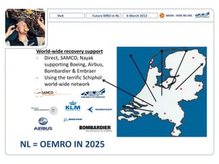 HvA Future MRO in NL 6 March 2013
World-wide recovery support
- Direct, SAMCO, Nayak
supporting Boeing, Airbus,
Bombardier & Embraer
- Using the terrific Schiphol
world-wide network
NL = OEMRO IN 2025
 